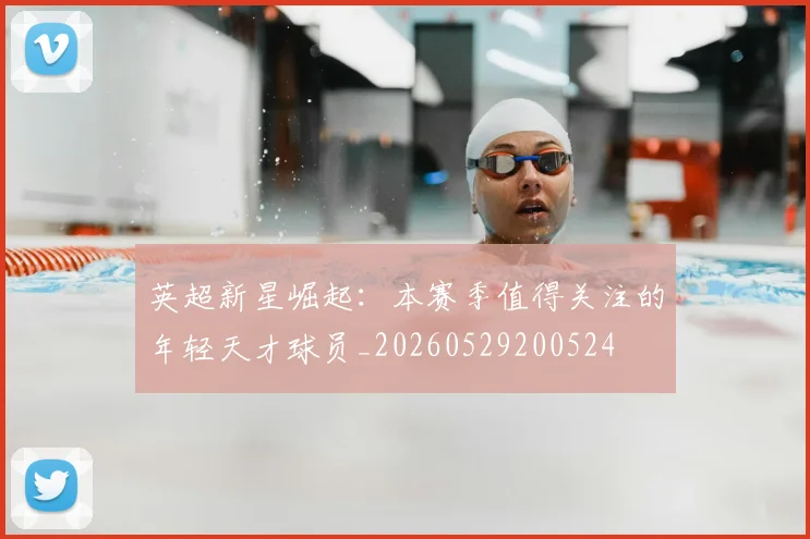 英超新星崛起：本赛季值得关注的年轻天才球员_20260529200524