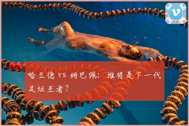 哈兰德 vs 姆巴佩：谁将是下一代足坛王者？