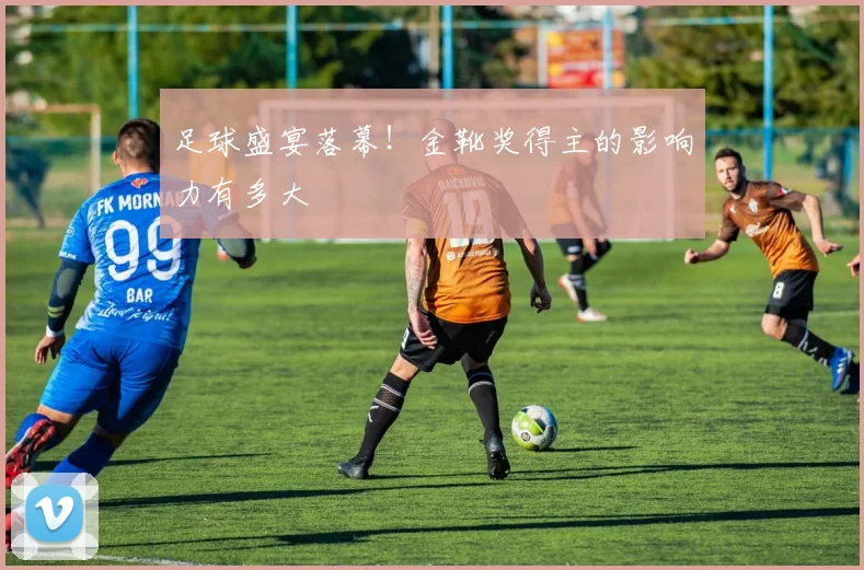 足球盛宴落幕！金靴奖得主的影响力有多大