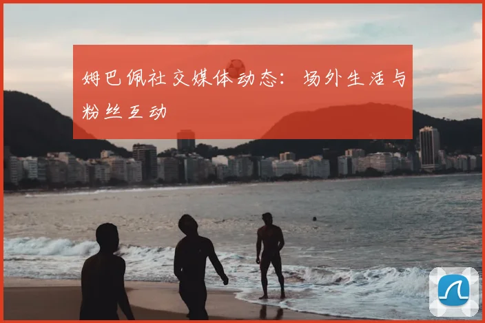 姆巴佩社交媒体动态：场外生活与粉丝互动