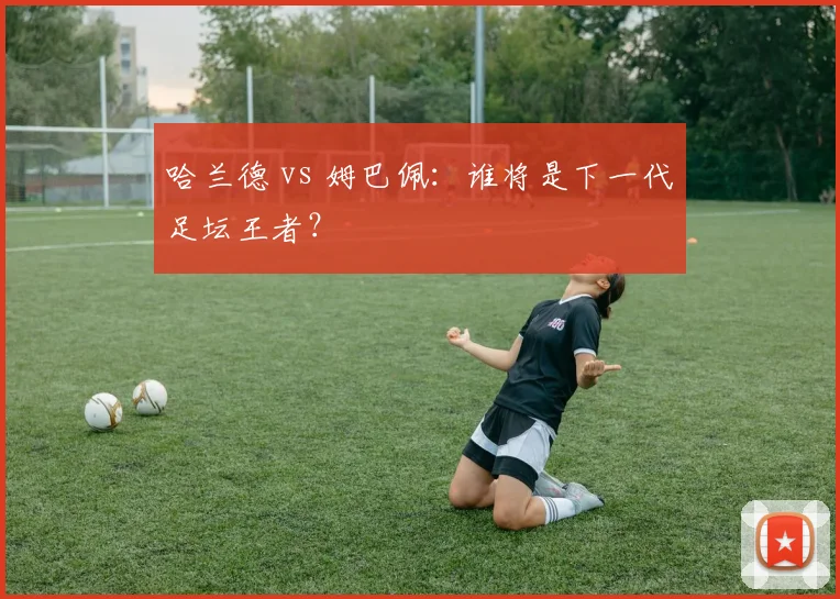 哈兰德 vs 姆巴佩：谁将是下一代足坛王者？