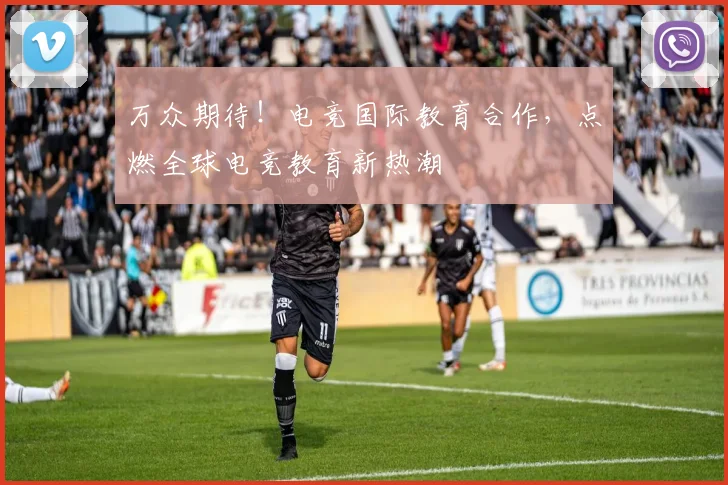 万众期待！电竞国际教育合作，点燃全球电竞教育新热潮